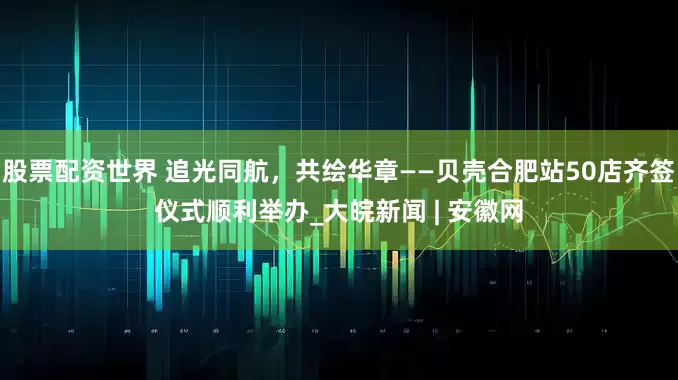 股票配资世界 追光同航，共绘华章——贝壳合肥站50店齐签仪式顺利举办_大皖新闻 | 安徽网