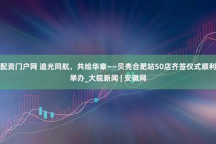 配资门户网 追光同航，共绘华章——贝壳合肥站50店齐签仪式顺利举办_大皖新闻 | 安徽网