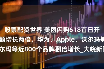 股票配资世界 美团闪购618首日开门红：整体成交额增长两倍，华为、Apple、沃尔玛等近800个品牌翻倍增长_大皖新闻 | 安徽网