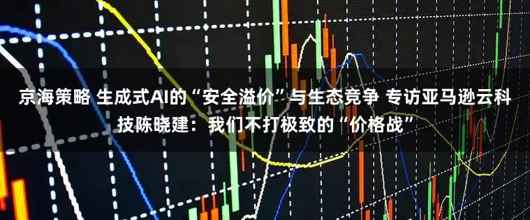 京海策略 生成式AI的“安全溢价”与生态竞争 专访亚马逊云科技陈晓建：我们不打极致的“价格战”