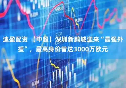 速盈配资 【中超】深圳新鹏城迎来“最强外援”，最高身价曾达3000万欧元