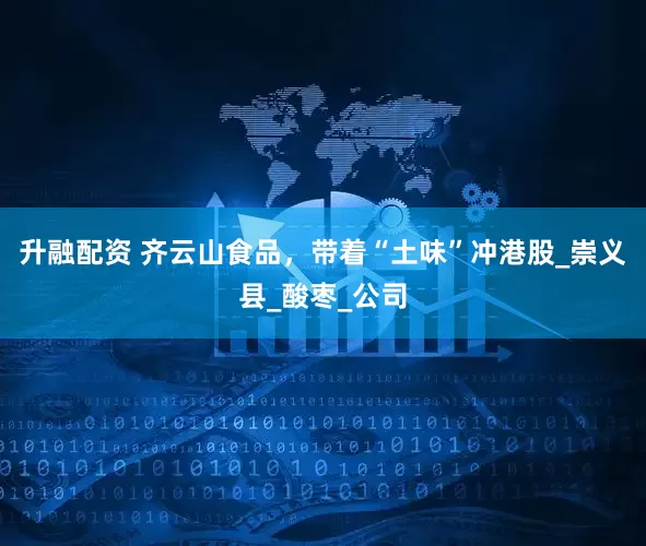 升融配资 齐云山食品，带着“土味”冲港股_崇义县_酸枣_公司