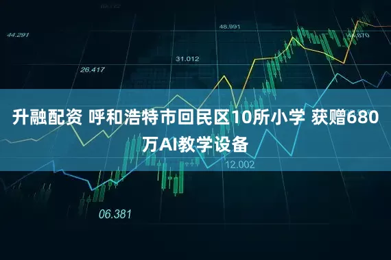 升融配资 呼和浩特市回民区10所小学 获赠680万AI教学设备