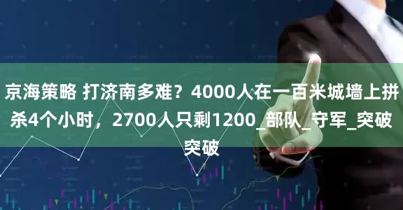 京海策略 打济南多难？4000人在一百米城墙上拼杀4个小时，2700人只剩1200_部队_守军_突破