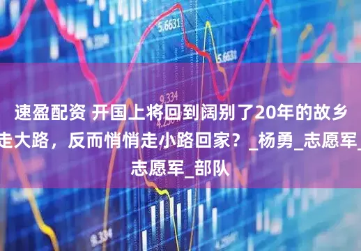 速盈配资 开国上将回到阔别了20年的故乡：不走大路，反而悄悄走小路回家？_杨勇_志愿军_部队