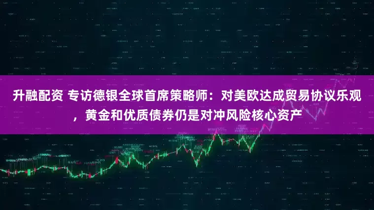 升融配资 专访德银全球首席策略师：对美欧达成贸易协议乐观，黄金和优质债券仍是对冲风险核心资产