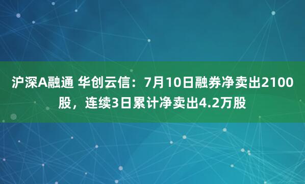 沪深A融通 华创云信：7月10日融券净卖出2100股，连续3日累计净卖出4.2万股