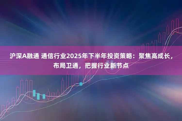 沪深A融通 通信行业2025年下半年投资策略：聚焦高成长，布局卫通，把握行业新节点