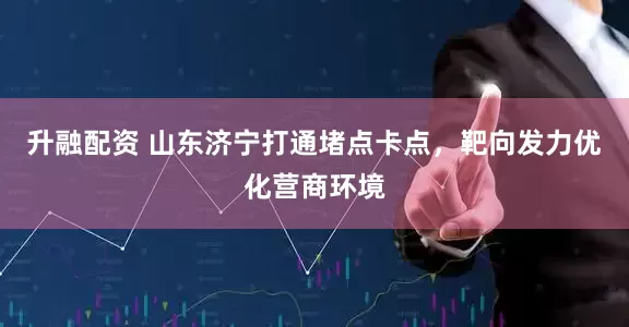 升融配资 山东济宁打通堵点卡点，靶向发力优化营商环境