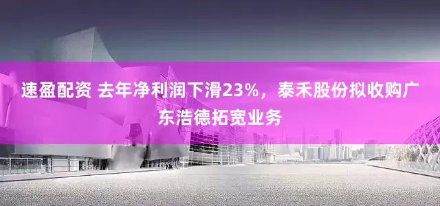 速盈配资 去年净利润下滑23%，泰禾股份拟收购广东浩德拓宽业务
