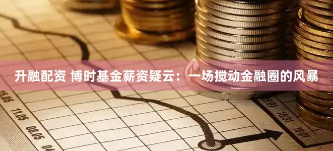 升融配资 博时基金薪资疑云：一场搅动金融圈的风暴