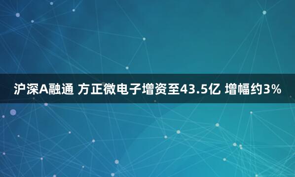 沪深A融通 方正微电子增资至43.5亿 增幅约3%