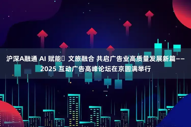 沪深A融通 AI 赋能・文旅融合 共启广告业高质量发展新篇——2025 互动广告高峰论坛在京圆满举行