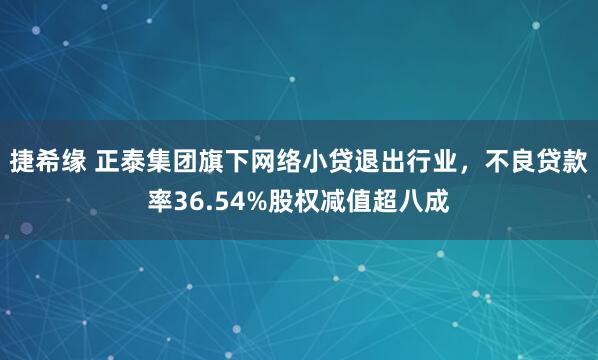 捷希缘 正泰集团旗下网络小贷退出行业，不良贷款率36.54%股权减值超八成