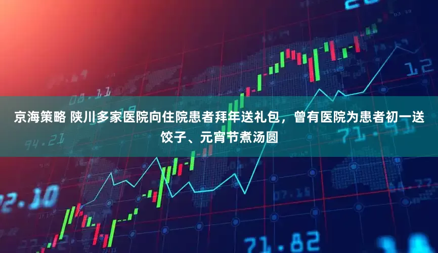 京海策略 陕川多家医院向住院患者拜年送礼包，曾有医院为患者初一送饺子、元宵节煮汤圆