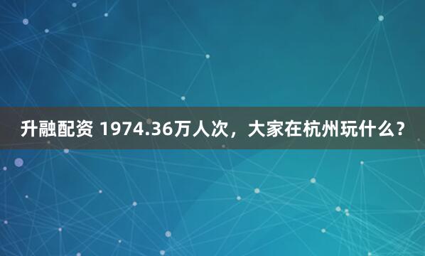 升融配资 1974.36万人次，大家在杭州玩什么？