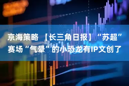 京海策略 【长三角日报】“苏超”赛场“气晕”的小恐龙有IP文创了