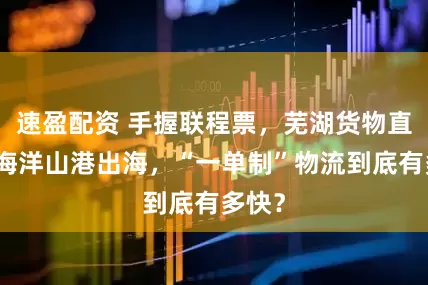 速盈配资 手握联程票，芜湖货物直通上海洋山港出海，“一单制”物流到底有多快？
