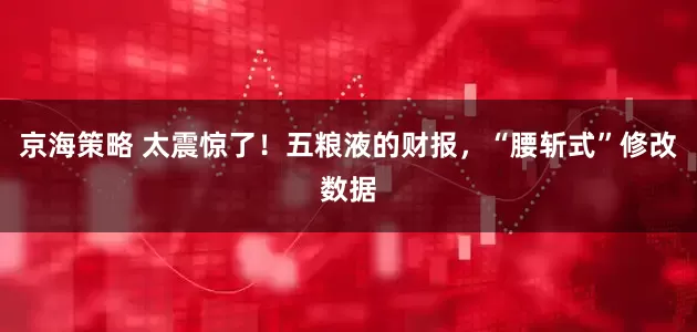 京海策略 太震惊了！五粮液的财报，“腰斩式”修改数据