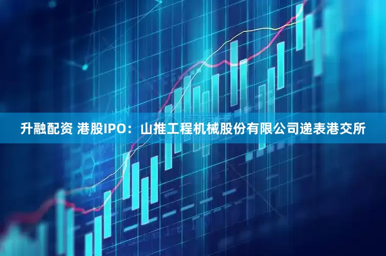 升融配资 港股IPO：山推工程机械股份有限公司递表港交所
