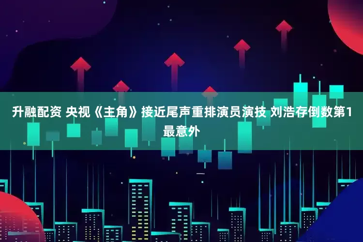 升融配资 央视《主角》接近尾声重排演员演技 刘浩存倒数第1最意外