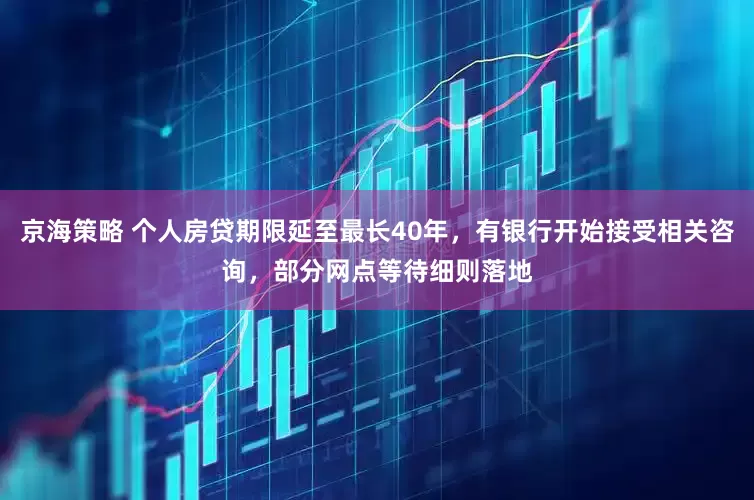 京海策略 个人房贷期限延至最长40年，有银行开始接受相关咨询，部分网点等待细则落地